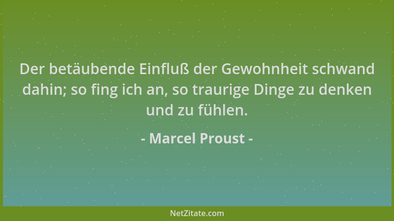 Marcel Proust - Der betäubende Einfluß der Gewohnheit schwand dahin; so fing ich an, so traurige Dinge zu denken und zu füh...