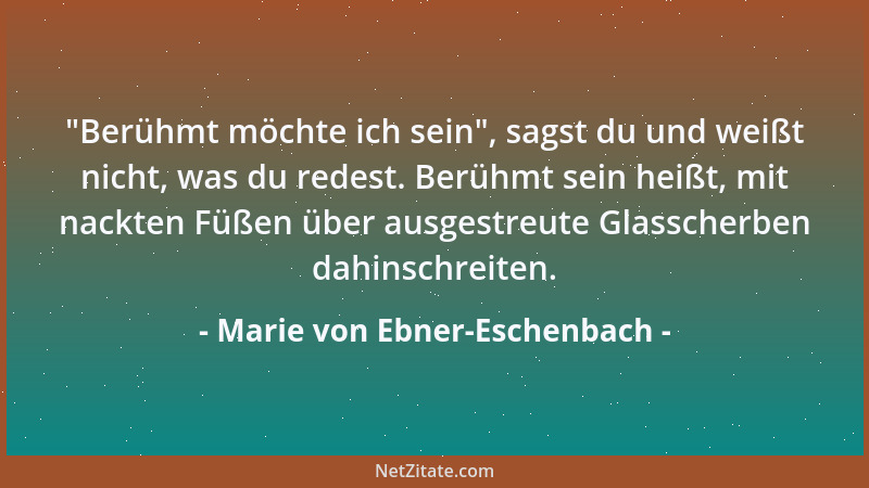 Marie von Ebner-Eschenbach -  "Berühmt möchte ich sein ", sagst du und weißt nicht, was du redest. Berühmt sein heißt, mit na...