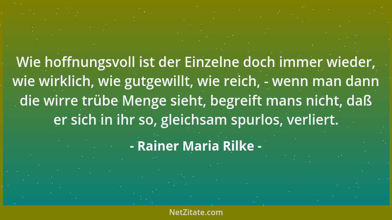 Rainer Maria Rilke - Wie hoffnungsvoll ist der Einzelne doch immer wieder, wie wirklich, wie gutgewillt, wie reich, - wenn...