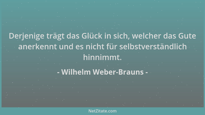 Wilhelm Weber-Brauns - Derjenige trägt das Glück in sich, welcher das Gute anerkennt und es nicht für selbstverständlich hi...